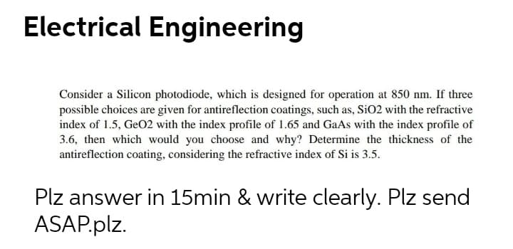 Electrical Engineering
Consider a Silicon photodiode, which is designed for operation at 850 nm. If three
possible choices are given for antireflection coatings, such as, SiO2 with the refractive
index of 1.5, GeO2 with the index profile of 1.65 and GaAs with the index profile of
3.6, then which would you choose and why? Determine the thickness of the
antireflection coating, considering the refractive index of Si is 3.5.
Plz answer in 15min & write clearly. Plz send
ASAP.plz.
