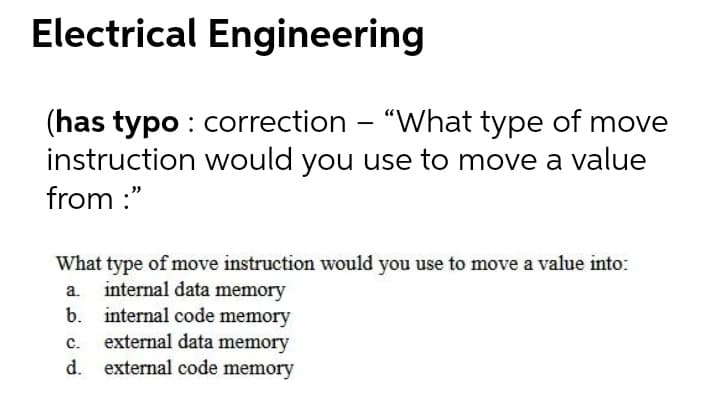 Electrical Engineering
(has typo : correction - "What type of move
instruction would you use to move a value
from :"
What type of move instruction would you use to move a value into:
a. internal data memory
b. internal code memory
external data memory
d. external code memory
C.
