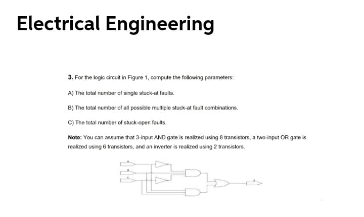 Electrical Engineering
3. For the logic circuit in Figure 1, compute the following parameters:
A) The total number of single stuck-at faults.
B) The total number of all possible multiple stuck-at fault combinations.
C) The total number of stuck-open faults.
Note: You can assume that 3-input AND gate is realized using 8 transistors, a two-input OR gate is
realized using 6 transistors, and an inverter is realized using 2 transistors.
