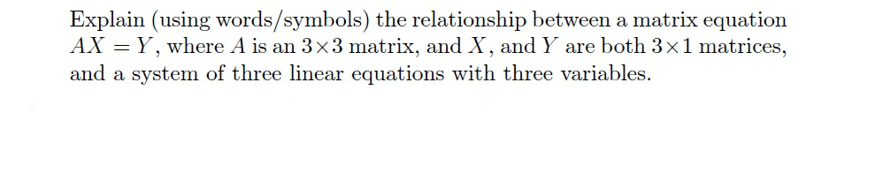 Explain (using words/symbols) the relationship between a matrix equation
AX = Y, where A is an 3x3 matrix, and X, and Y are both 3x1 matrices,
and a system of three linear equations with three variables.
