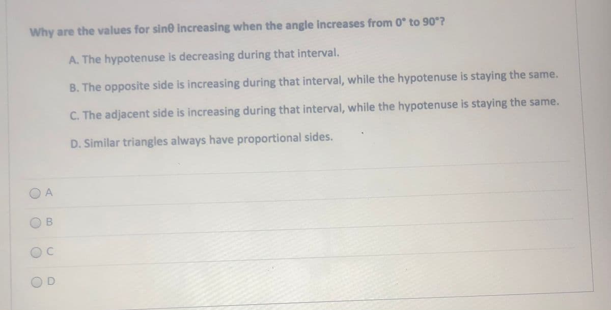 Why are the values for sin0 increasing when the angle increases from 0° to 90°?
A. The hypotenuse is decreasing during that interval.
B. The opposite side is increasing during that interval, while the hypotenuse is staying the same.
C. The adjacent side is increasing during that interval, while the hypotenuse is staying the same.
D. Similar triangles always have proportional sides.
C
B.
