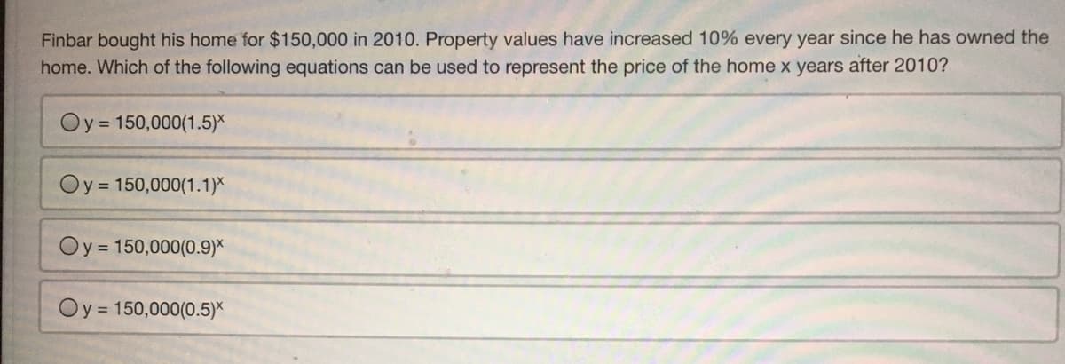 Finbar bought his home for $150,000 in 2010. Property values have increased 10% every year since he has owned the
home. Which of the following equations can be used to represent the price of the home x years after 2010?
Oy = 150,000(1.5)X
Oy = 150,000(1.1)*
Oy = 150,000(0.9)*
Oy = 150,000(0.5)*
