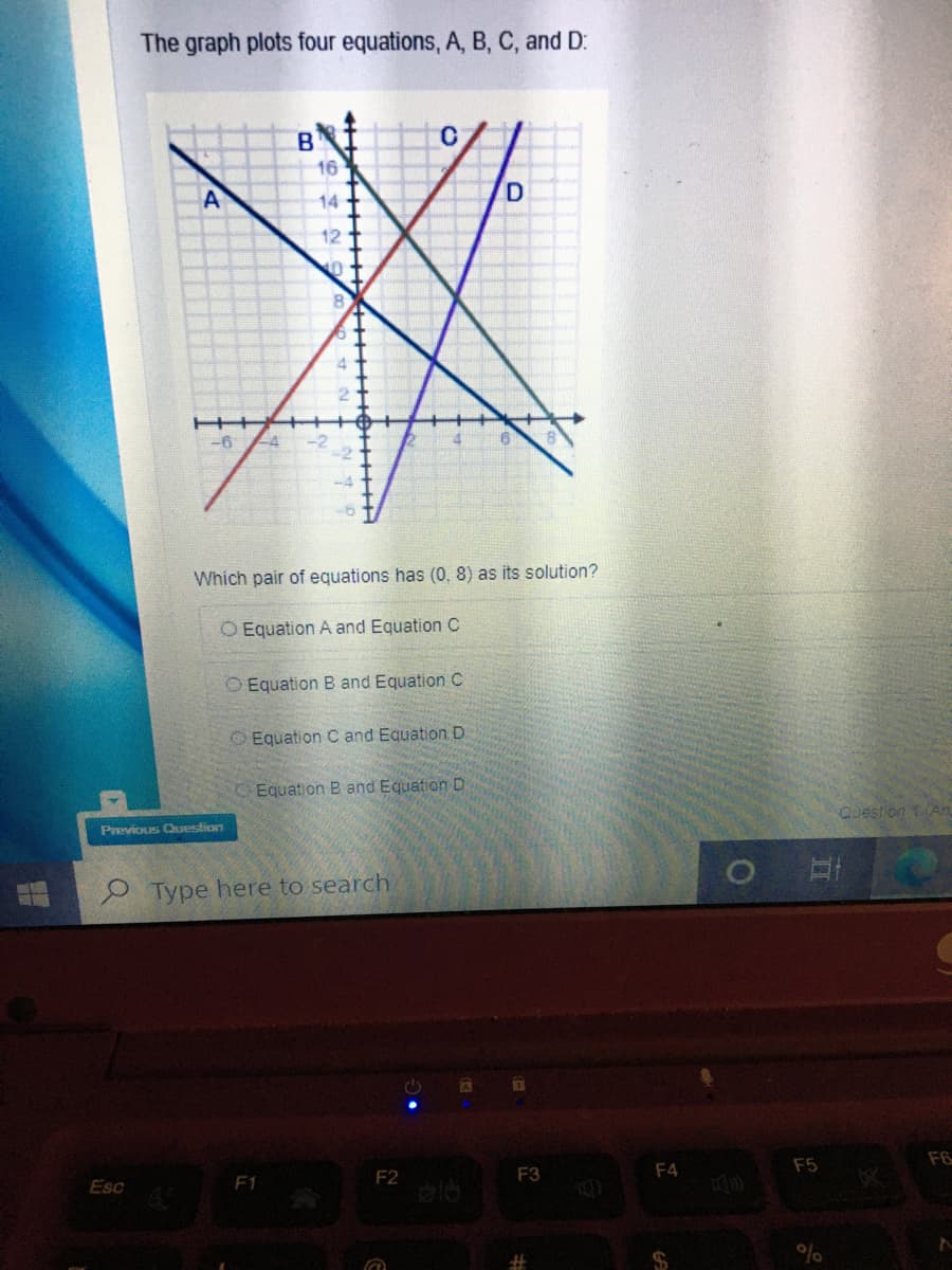 The graph plots four equations, A, B, C, and D:
B.
16
A
14
12
8.
Which pair of equations has (0, 8) as its solution?
O Equation A and Equation C
O Equation B and Equation C
O Equation C and Equation D
Equation B and Equation D
Previous Cuestion
Question tAn
e Type here to search
F2
F3
F4
F5
F6
Esc
F1
%23
%
五
