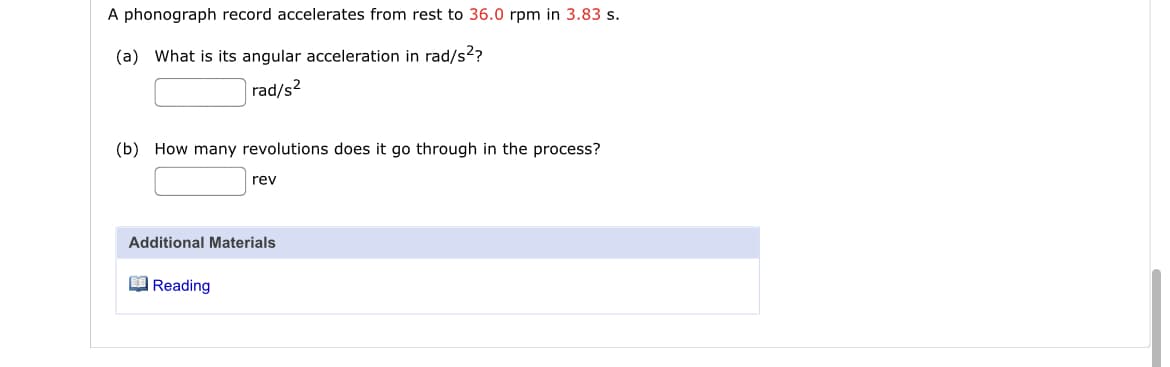 A phonograph record accelerates from rest to 36.0 rpm in 3.83 s.
(a) What is its angular acceleration in rad/s?
|rad/s²
(b) How many revolutions does it go through in the process?
rev
Additional Materials
O Reading
