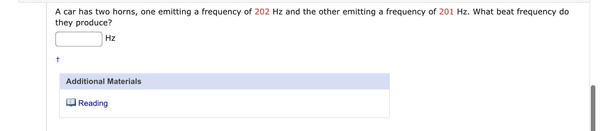 A car has two horns, one emitting a frequency of 202 Hz and the other emitting a frequency of 201 Hz. What beat frequency do
they produce?
Hz
Additional Materials
O Reading
