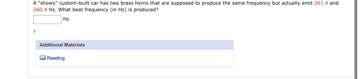 A "showy" custom-built car has two brass horns that are supposed to produce the same frequency but actually emit 261.4 and
260.4 Hz. What beat frequency (in Hz) is produced?
Hz
Additional Materials
O Reading
