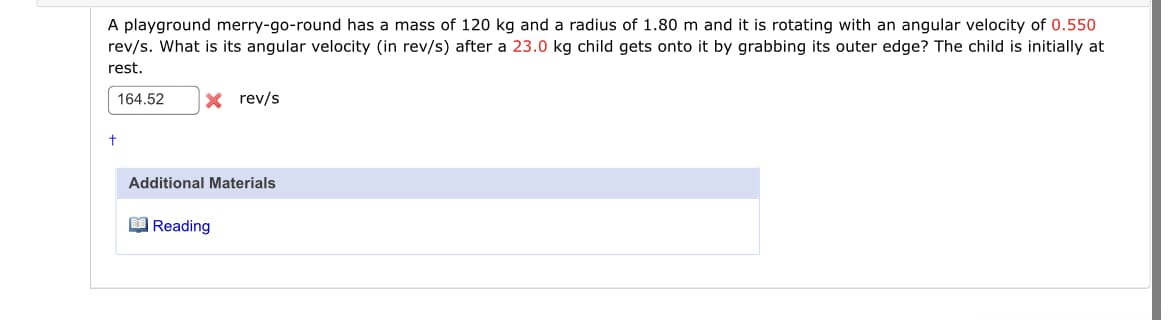 A playground merry-go-round has a mass of 120 kg and a radius of 1.80 m and it is rotating with an angular velocity of 0.550
rev/s. What is its angular velocity (in rev/s) after a 23.0 kg child gets onto it by grabbing its outer edge? The child is initially at
rest.
164.52
X rev/s
Additional Materials
O Reading
