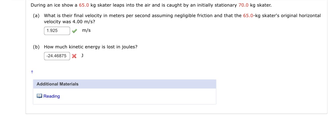 During an ice show a 65.0 kg skater leaps into the air and is caught by an initially stationary 70.0 kg skater.
(a) What is their final velocity in meters per second assuming negligible friction and that the 65.0-kg skater's original horizontal
velocity was 4.00 m/s?
1.925
V m/s
(b) How much kinetic energy is lost in joules?
-24.46875
Additional Materials
O Reading
