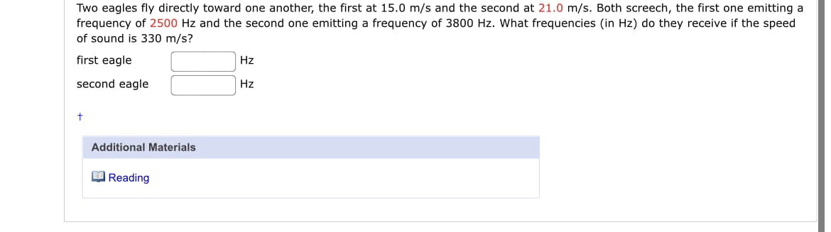 Two eagles fly directly toward one another, the first at 15.0 m/s and the second at 21.0 m/s. Both screech, the first one emitting a
frequency of 2500 Hz and the second one emitting a frequency of 3800 Hz. What frequencies (in Hz) do they receive if the speed
of sound is 330 m/s?
first eagle
Hz
second eagle
Hz
Additional Materials
O Reading
