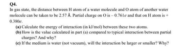 Q4.
In gas state, the distance between H atom of a water molecule and O atom of another water
molecule can be taken to be 2.57 A. Partial charge on O is - 0.761e and that on H atom is +
0.380e.
(a) Calculate the energy of interaction (in kJ/mol) between these two atoms.
(b) How is the value calculated in part (a) compared to typical interaction between partial
charges? And why?
(c) If the medium is water (not vacuum), will the interaction be larger or smaller? Why?
