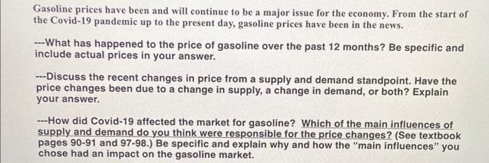 Gasoline prices have been and will continue to be a major issue for the economy. From the start of
the Covid-19 pandemic up to the present day, gasoline prices have been in the news.
---What has happened to the price of gasoline over the past 12 months? Be specific and
include actual prices in your answer.
---Discuss the recent changes in price from a supply and demand standpoint. Have the
price changes been due to a change in supply, a change in demand, or both? Explain
your answer.
---How did Covid-19 affected the market for gasoline? Which of the main influences of
supply and demand do you think were responsible for the price changes? (See textbook
pages 90-91 and 97-98.) Be specific and explain why and how the "main influences" you
chose had an impact on the gasoline market.