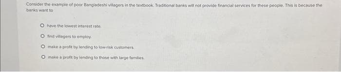 Consider the example of poor Bangladeshi villagers in the textbook. Traditional banks will not provide financial services for these people. This is because the
banks want to
O have the lowest interest rate.
O find villagers to employ
make a profit by lending to low-risk customers.
O make a profit by lending to those with large families.