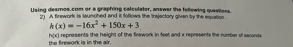 Using desmos.com or a graphing calculator, answer the following questions.
2) A firework is launched and it follows the trajectory given by the equation .
h (x) = -16x + 150x +3.
h(x) represents the height of the firework in feet and x represents the number of seconds
the firework is in the air.
