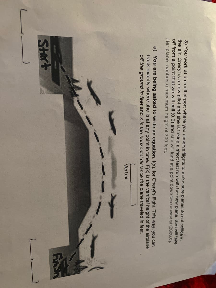 3) You work at a small airport where you observe flights to make sure planes do not collide in
the air. Cheryl is a new pilot and she is taking a short test run with her new plane. She will take
off from a point that we will call (0,0) and she will land at a point down the runway at (2000,0).
Her plane reaches a maximum height of 300 feet.
a) You are being asked to write an equation, f(x), for Cheryl's flight. This way, you can
track exactly where she is at any point in time. F(x) is the vertical height of the airplane
off the ground in feet and x is the horizontal distance the plane traveled in feet.
Vertex
Finsh
SHrt
