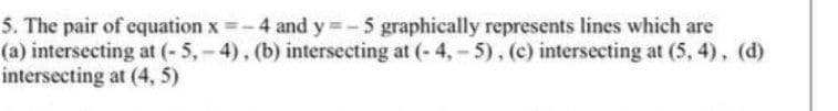 5. The pair of equation x =-4 and y =-5 graphically represents lines which are
(a) intersecting at (-5,-4), (b) intersecting at (- 4,- 5), (c) intersecting at (5, 4), (d)
intersecting at (4, 5)
