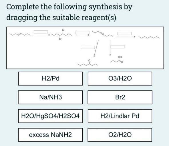 Complete the following synthesis by
dragging the suitable reagent(s)
H2/Pd
Na/NH3
H2O/HgSO4/H2SO4
excess NaNH2
OH
03/H2O
Br2
H2/Lindlar Pd
02/H2O