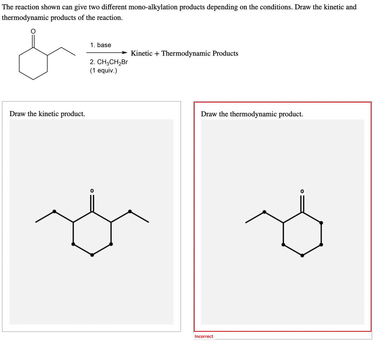 The reaction shown can give two different mono-alkylation products depending on the conditions. Draw the kinetic and
thermodynamic products of the reaction.
1. base
Kinetic + Thermodynamic Products
2. CH3CH₂Br
(1 equiv.)
Draw the kinetic product.
Draw the thermodynamic product.
Incorrect