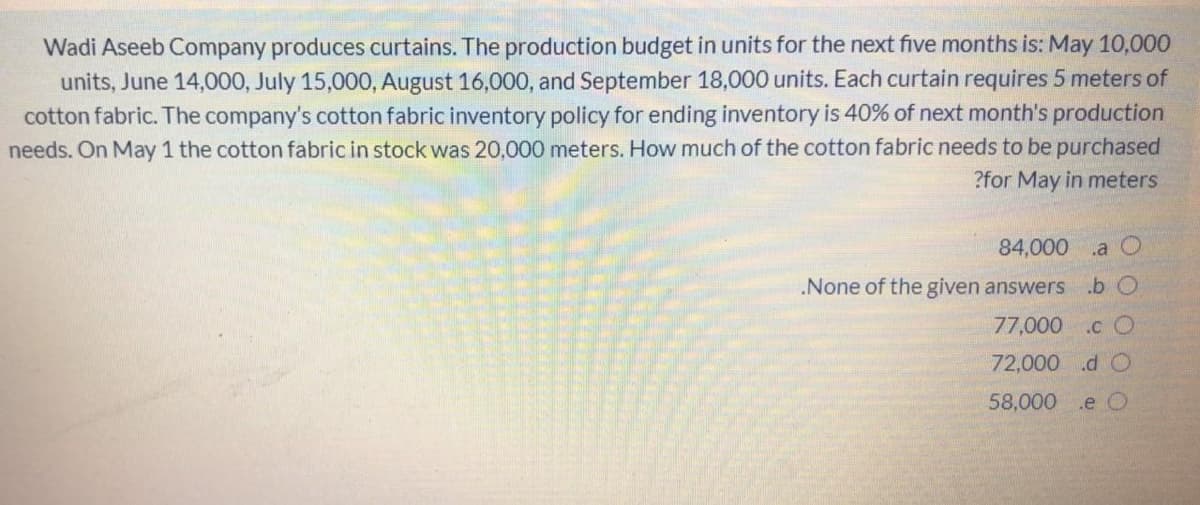 Wadi Aseeb Company produces curtains. The production budget in units for the next five months is: May 10,000
units, June 14,000, July 15,000, August 16,000, and September 18,000 units. Each curtain requires 5 meters of
cotton fabric. The company's cotton fabric inventory policy for ending inventory is 40% of next month's production
needs. On May 1 the cotton fabric in stock was 20,000 meters. How much of the cotton fabric needs to be purchased
?for May in meters
84,000 .a
.None of the given answers .b O
77,000
.c O
72,000 d O
58,000 .e O
