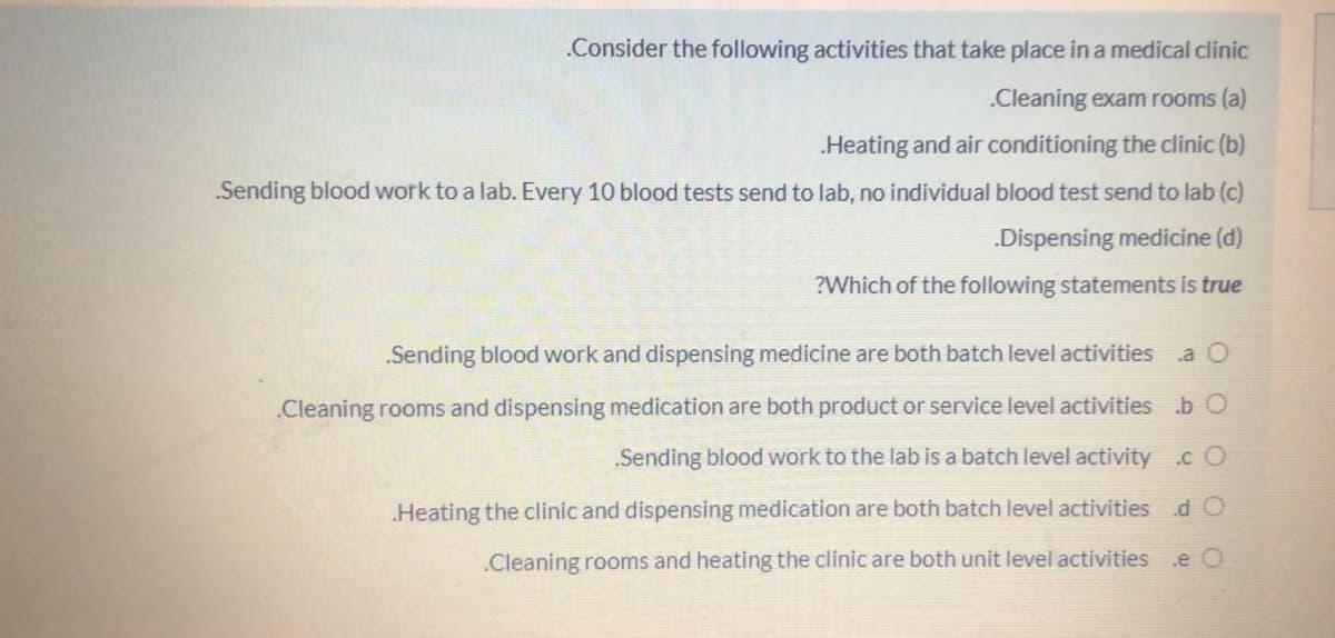 .Consider the following activities that take place in a medical clinic
.Cleaning exam rooms (a)
Heating and air conditioning the clinic (b)
Sending blood work to a lab. Every 10 blood tests send to lab, no individual blood test send to lab (c)
.Dispensing medicine (d)
?Which of the following statements is true
.Sending blood work and dispensing medicine are both batch level activities
.Cleaning rooms and dispensing medication are both product or service level activities b O
Sending blood work to the lab is a batch level activity .c O
Heating the clinic and dispensing medication are both batch level activities d O
.Cleaning rooms and heating the clinic are both unit level activities
.e O
