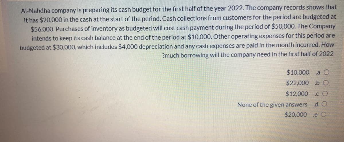 Al-Nahdha company is preparing its cash budget for the first half of the year 2022. The company records shows that
it has $20,000 in the cash at the start of the period. Cash collections from customers for the period are budgeted at
$56,000. Purchases of inventory as budgeted will cost cash payment during the period of $50,000. The Company
intends to keep its cash balance at the end of the period at $10,000. Other operating expenses for this period are
budgeted at $30,000, which includes $4,000 depreciation and any cash expenses are paid in the month incurred. How
?much borrowing will the company need in the first half of 2022
$10,000 .a O
$22,000 .b C.
$12,000 .c O
None of the given answers
.d O
$20,000
.e O
