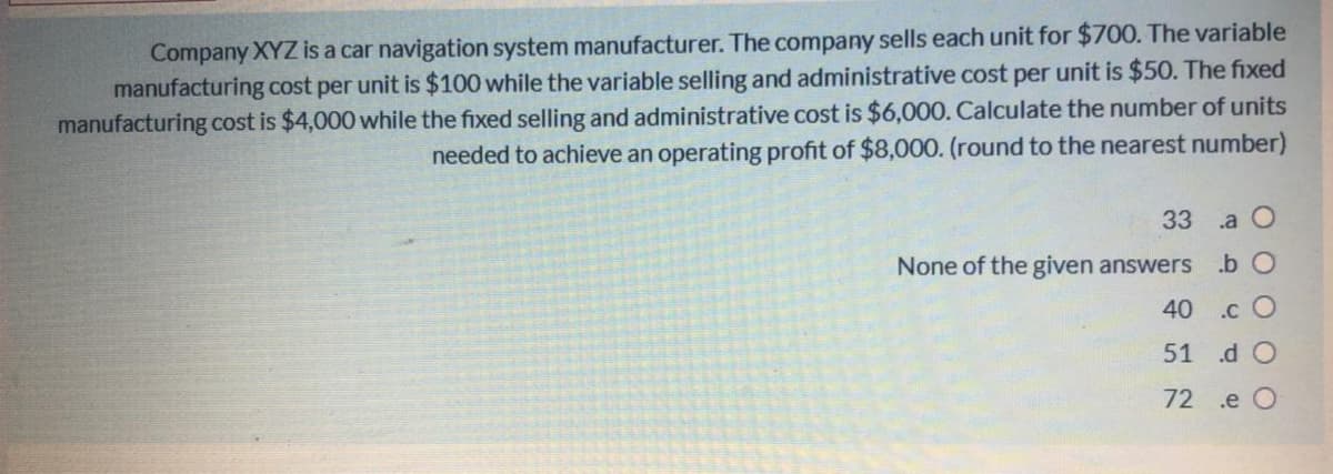 Company XYZ is a car navigation system manufacturer. The company sells each unit for $700. The variable
manufacturing cost per unit is $100 while the variable selling and administrative cost per unit is $50. The fixed
manufacturing cost is $4,000 while the fixed selling and administrative cost is $6,000. Calculate the number of units
needed to achieve an operating profit of $8,000. (round to the nearest number)
33 a O
None of the given answers b O
40
.c O
51 .d O
72 .e O
