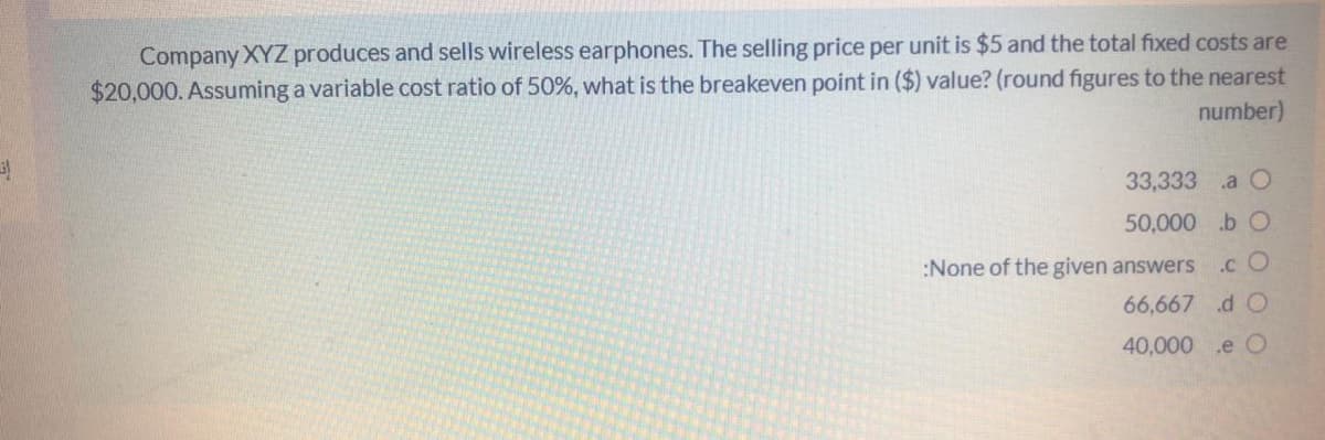 Company XYZ produces and sells wireless earphones. The selling price per unit is $5 and the total fixed costs are
$20,000. Assuming a variable cost ratio of 50%, what is the breakeven point in ($) value? (round figures to the nearest
number)
33,333
.a O
50,000 .b O
:None of the given answers
.c O
66,667 d O
40,000 .e O
