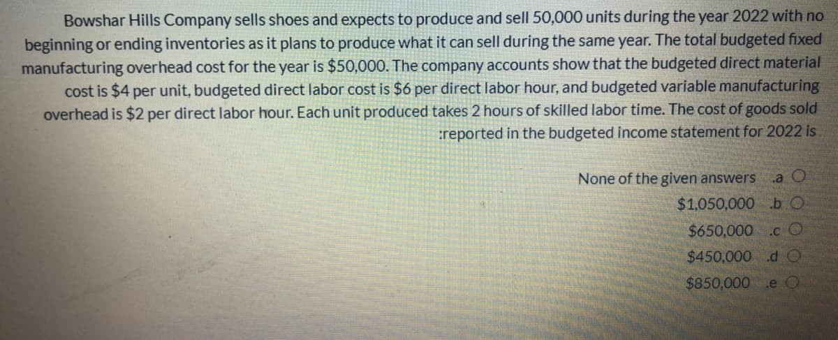 Bowshar Hills Company sells shoes and expects to produce and sell 50,000 units during the year 2022 with no
beginning or ending inventories as it plans to produce what it can sell during the same year. The total budgeted fixed
manufacturing overhead cost for the year is $50,000. The company accounts show that the budgeted direct material
cost is $4 per unit, budgeted direct labor cost is $6 per direct labor hour, and budgeted variable manufacturing
overhead is $2 per direct labor hour. Each unit produced takes 2 hours of skilled labor time. The cost of goods sold
:reported in the budgeted income statement for 2022 is
None of the given answers
a O
$1.050,000 b O
$650,000 .c O
$450,000 .dO
$850,000 .e O
