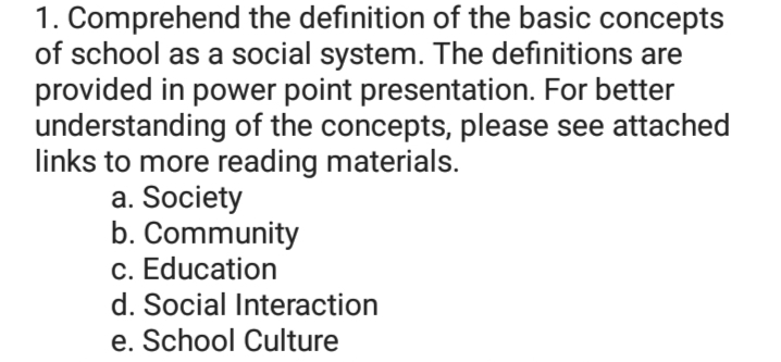 1. Comprehend the definition of the basic concepts
of school as a social system. The definitions are
provided in power point presentation. For better
understanding of the concepts, please see attached
links to more reading materials.
a. Society
b. Community
c. Education
d. Social Interaction
e. School Culture
