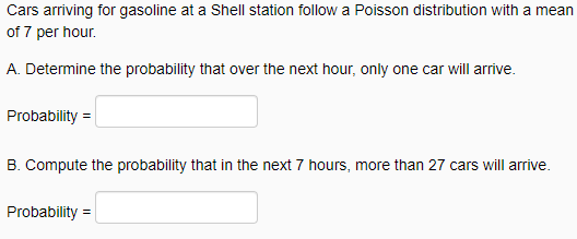 Cars arriving for gasoline at a Shell station follow a Poisson distribution with a mean
of 7 per hour.
A. Determine the probability that over the next hour, only one car will arrive.
Probability =
B. Compute the probability that in the next 7 hours, more than 27 cars will arrive.
Probability =
