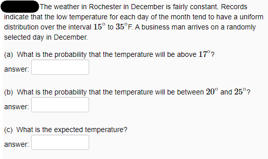 The weather in Rochester in December is fairly constant. Records
indicate that the low temperature for each day of the month tend to have a uniform
distribution over the interval 15° to 35°F. A business man arrives on a randomly
selected day in December.
(a) What is the probability that the temperature will be above 17°?
answer:
(b) What is the probability that the temperature will be between 20° and 25°?
answer:
(c) What is the expected temperature?
answer:
