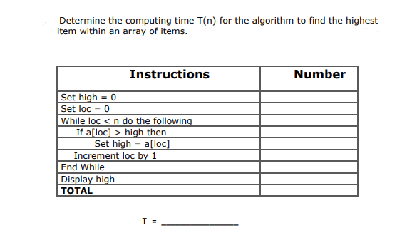 Determine the computing time T(n) for the algorithm to find the highest
item within an array of items.
Set high = 0
Set loc = 0
While loc < n do the following
If a[loc]> high then
Set high = a[loc]
Increment loc by 1
End While
Instructions
Display high
TOTAL
T
Number