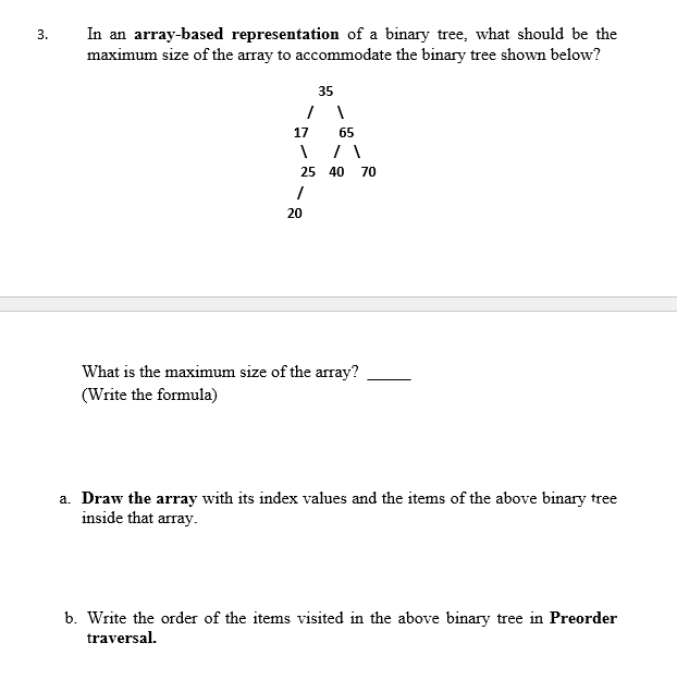 3.
In an array-based representation of a binary tree, what should be the
maximum size of the array to accommodate the binary tree shown below?
35
/ \
17
20
65
\/\
25 40 70
1
What is the maximum size of the array?
(Write the formula)
a. Draw the array with its index values and the items of the above binary tree
inside that array.
b. Write the order of the items visited in the above binary tree in Preorder
traversal.