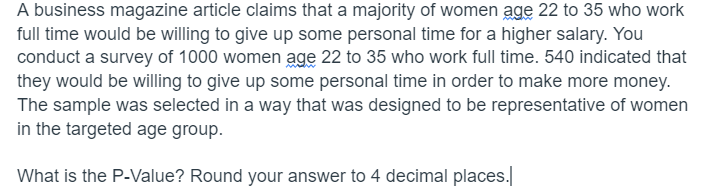 A business magazine article claims that a majority of women age 22 to 35 who work
full time would be willing to give up some personal time for a higher salary. You
conduct a survey of 1000 women age 22 to 35 who work full time. 540 indicated that
they would be willing to give up some personal time in order to make more money.
The sample was selected in a way that was designed to be representative of women
in the targeted age group.
What is the P-Value? Round your answer to 4 decimal places.