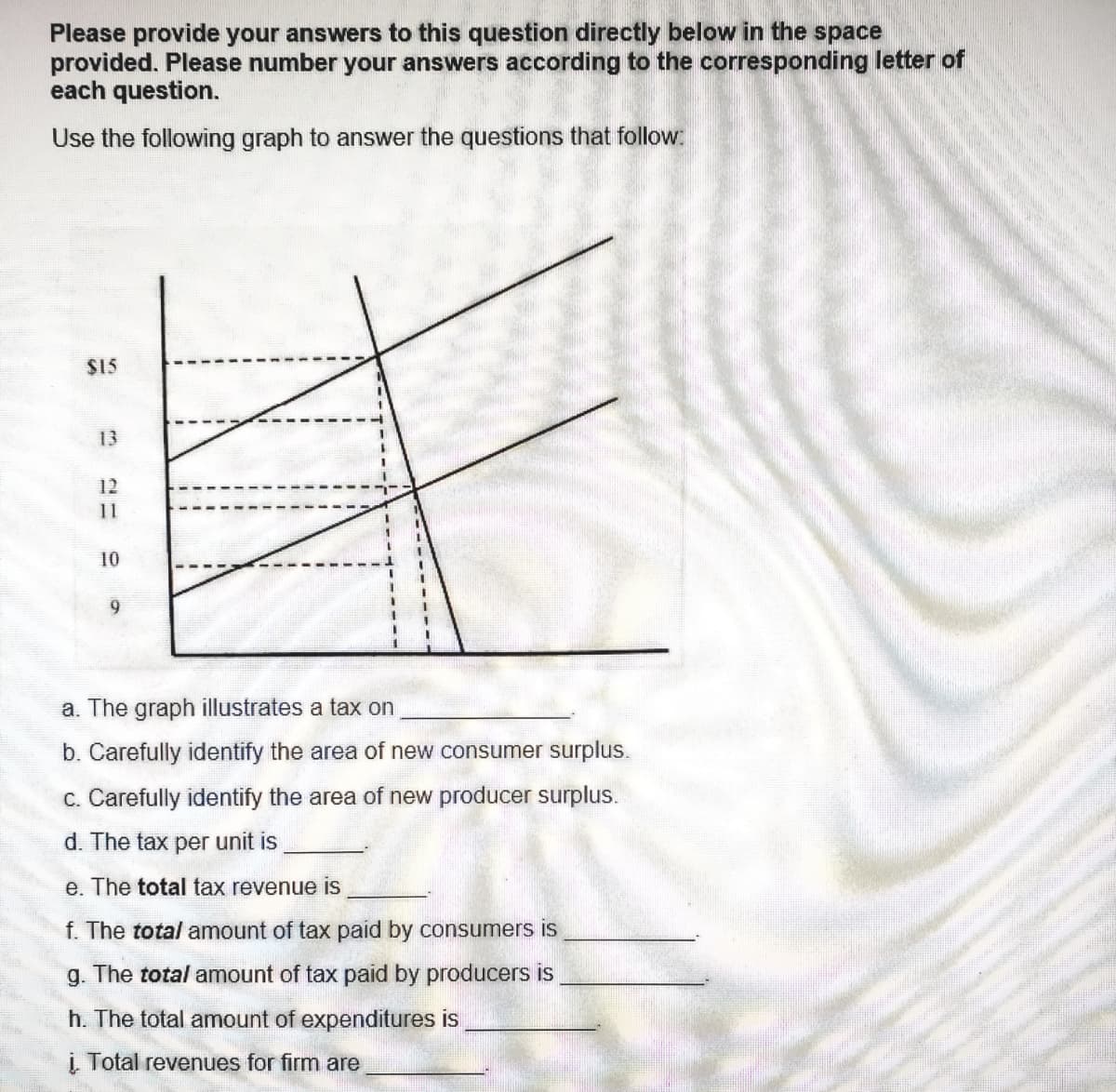 Please provide your answers to this question directly below in the space
provided. Please number your answers according to the corresponding letter of
each question.
Use the following graph to answer the questions that follow:
$15
13
12
11
10
9
a. The graph illustrates a tax on
b. Carefully identify the area of new consumer surplus.
c. Carefully identify the area of new producer surplus.
d. The tax per unit is
e. The total tax revenue is
f. The total amount of tax paid by consumers is
g. The total amount of tax paid by producers is
h. The total amount of expenditures is
i. Total revenues for firm are
