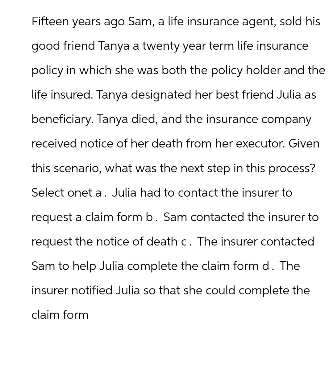 Fifteen years ago Sam, a life insurance agent, sold his
good friend Tanya a twenty year term life insurance
policy in which she was both the policy holder and the
life insured. Tanya designated her best friend Julia as
beneficiary. Tanya died, and the insurance company
received notice of her death from her executor. Given
this scenario, what was the next step in this process?
Select onet a. Julia had to contact the insurer to
request a claim form b. Sam contacted the insurer to
request the notice of death c. The insurer contacted
Sam to help Julia complete the claim form d. The
insurer notified Julia so that she could complete the
claim form