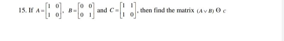 15. If A=|
B =
0 1
and C =
1 0
, then find the matrix (A v B) 0 c
