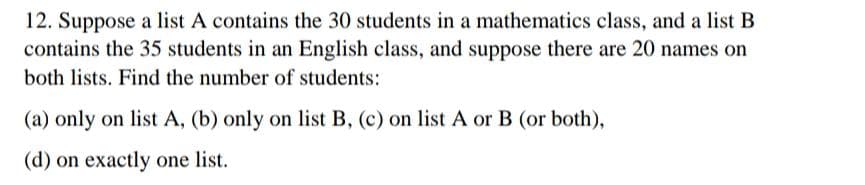 12. Suppose a list A contains the 30 students in a mathematics class, and a list B
contains the 35 students in an English class, and suppose there are 20 names on
both lists. Find the number of students:
(a) only on list A, (b) only on list B, (c) on list A or B (or both),
(d) on exactly one list.
