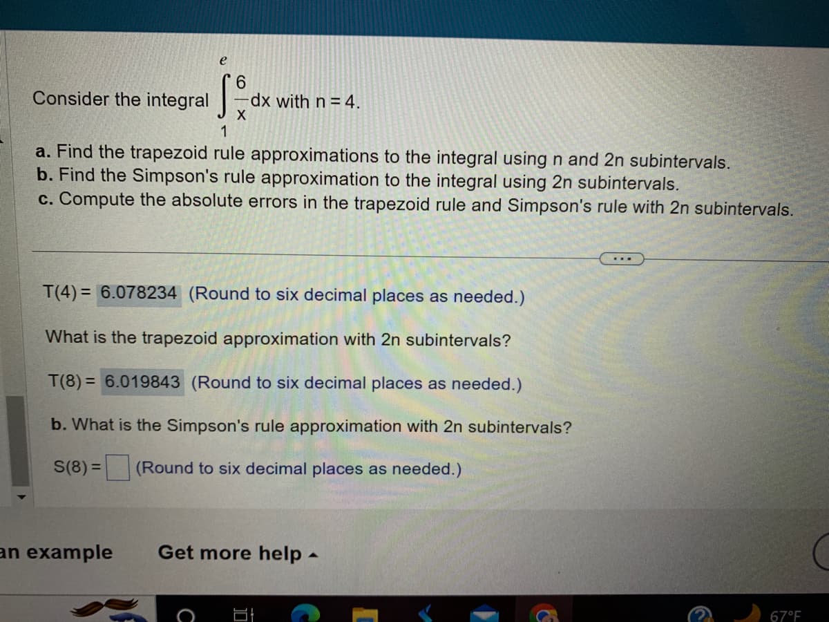 **Evaluate the Integral Using Numerical Methods**

Consider the integral \( \int_{1}^{e} \frac{6}{x} \, dx \) with \( n = 4 \).

**Tasks:**

a. Find the trapezoid rule approximations to the integral using \( n \) and \( 2n \) subintervals.

b. Find the Simpson's rule approximation to the integral using \( 2n \) subintervals.

c. Compute the absolute errors in the trapezoid rule and Simpson's rule with \( 2n \) subintervals.

---

**Trapezoid Rule Approximations:**

- \( T(4) = 6.078234 \) (Round to six decimal places as needed.)

- What is the trapezoid approximation with \( 2n \) subintervals?

  - \( T(8) = 6.019843 \) (Round to six decimal places as needed.)

**Simpson's Rule Approximation:**

- What is the Simpson's rule approximation with \( 2n \) subintervals?

  - \( S(8) = \_\_\_ \) (Round to six decimal places as needed.)

---

This exercise demonstrates the application of numerical approximation methods to evaluate definite integrals, providing insight into the accuracy and efficiency of different techniques like the trapezoid rule and Simpson's rule.