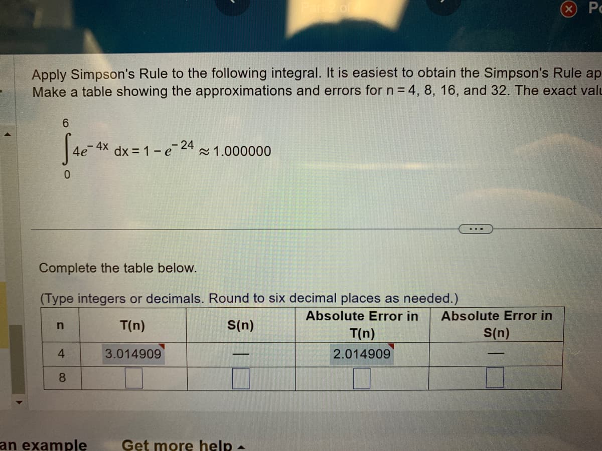 Apply Simpson's Rule to the following integral. It is easiest to obtain the Simpson's Rule ap
Make a table showing the approximations and errors for n = 4, 8, 16, and 32. The exact valu
6
S4e-4x
0
Complete the table below.
(Type integers or decimals. Round to six decimal places as needed.)
Absolute Error in
T(n)
S(n)
3.014909
n
4
8
dx = 1 -e-24 ≈1.000000
an example
-
Get more help -
T(n)
2.014909
Absolute Error in
Po
S(n)