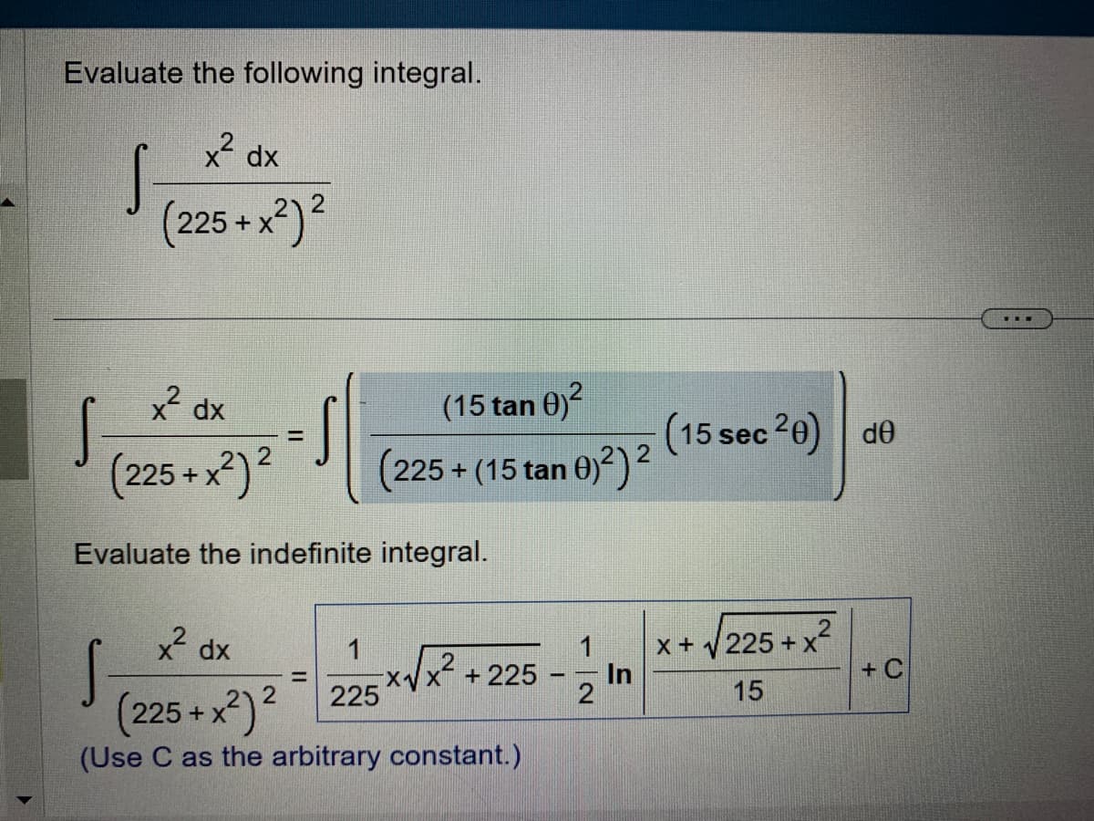 Evaluate the following integral.
x² dx
(225+x²)²
S
x² dx
(225+x²) ²
Evaluate the indefinite integral.
S
(15 tan 0)²
(225+ (15 tan 0)²) ²
x²dx
(225+x²)2
(Use C as the arbitrary constant.)
225
X₁
2
+ 225
12
In
(15 sec 20) de
X +
225+x
+x²
15
+C
www