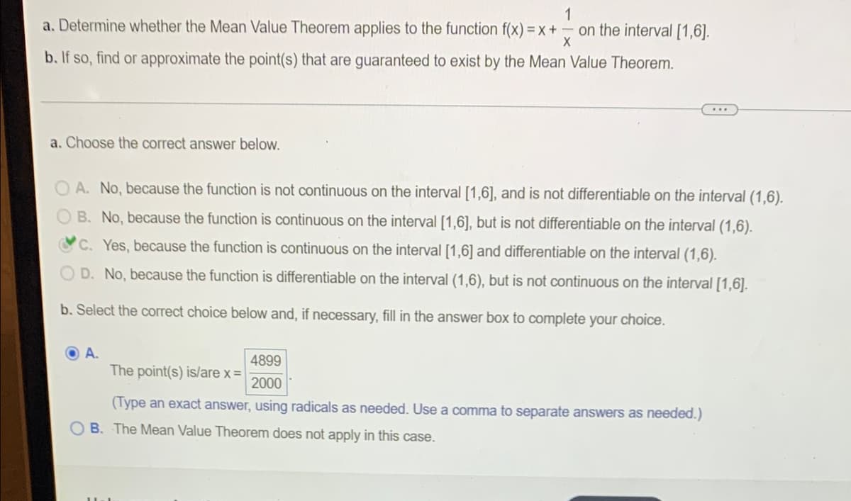 1
a. Determine whether the Mean Value Theorem applies to the function f(x)=x+ on the interval [1,6].
X
b. If so, find or approximate the point(s) that are guaranteed to exist by the Mean Value Theorem.
a. Choose the correct answer below.
OA. No, because the function is not continuous on the interval [1,6], and is not differentiable on the interval (1,6).
B. No, because the function is continuous on the interval [1,6], but is not differentiable on the interval (1,6).
C. Yes, because the function is continuous on the interval [1,6] and differentiable on the interval (1,6).
D. No, because the function is differentiable on the interval (1,6), but is not continuous on the interval [1,6].
b. Select the correct choice below and, if necessary, fill in the answer box to complete your choice.
A.
4899
The point(s) is/are x =
2000
(Type an exact answer, using radicals as needed. Use a comma to separate answers as needed.)
B. The Mean Value Theorem does not apply in this case.