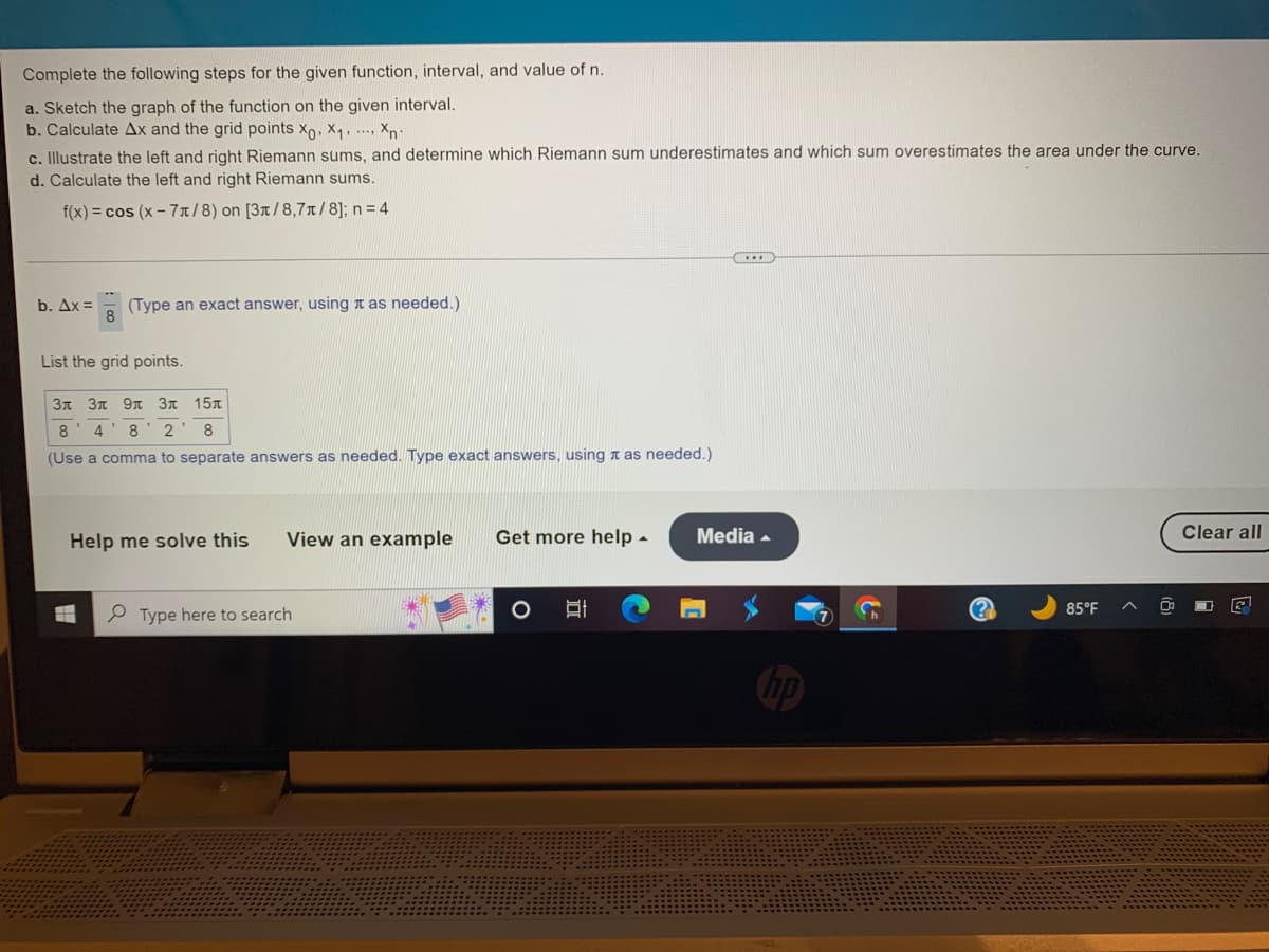 Complete the following steps for the given function, interval, and value of n.
a. Sketch the graph of the function on the given interval.
b. Calculate Ax and the grid points Xo, X₁, Xn-
c. Illustrate the left and right Riemann sums, and determine which Riemann sum underestimates and which sum overestimates the area under the curve.
d. Calculate the left and right Riemann sums.
f(x) = cos (x-7/8) on [3x/8,7/8]; n = 4
b. Ax=
(Type an exact answer, using as needed.)
List the grid points.
3л 3л 9л 3л 15л
8 4 8 2 8
(Use a comma to separate answers as needed. Type exact answers, using as needed.)
Help me solve this
#
View an example
Type here to search
Get more help.
O
...
Media .
(?)
85°F
Clear all
