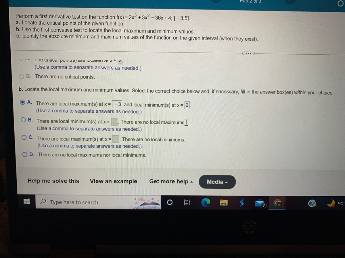 **Perform a First Derivative Test on the Function f(x) = 2x³ + 3x² - 36x + 4 Over the Interval [-3, 5]**

### a. Locate the Critical Points of the Given Function
- - - - - - - - - - - - - - - -
(The solution and steps to solving this would appear here.)

*Multiple-choice options:*
1. ( ) The critical point(s) is/are located at x = 2.
   - (Use a comma to separate answers as needed.)
2. ( ) There are no critical points.

### b. Use the First Derivative Test to Locate the Local Maximum and Minimum Values
- - - - - - - - - - - - - - - - - - - - - - - - - -
*Multiple-choice options:*
1. (●) A. There are local maximum(s) at x = -3 and local minimum(s) at x = 2.
   - (Use a comma to separate answers as needed.)
2. ( ) B. There are local minimum(s) at x = ______. There are no local maximums. 
   - (Use a comma to separate answers as needed.)
3. ( ) C. There are local maximum(s) at x = ______. There are no local minimums.
   - (Use a comma to separate answers as needed.)
4. ( ) D. There are no local maximums nor local minimums.

### c. Identify the Absolute Minimum and Maximum Values of the Function on the Given Interval (When They Exist)
- - - - - - - - - - - - - - - - - - - - - - - - - - - - - - - - - - - - - -
(The solution and steps to solving this would appear here.)

### Explanation of Diagrams or Graphs
There are no diagrams or graphs present in the image.

*Additional Options for Assistance:*
1. **Help me solve this**
2. **View an example**
3. **Get more help**
4. **Media** (Dropdown menu)

*(The image is an interface most likely from an online educational platform where students can attempt solving calculus problems related to the first derivative test and receive immediate feedback or additional help as needed.)*

For more details, visit our educational resources or contact our support for personalized assistance.