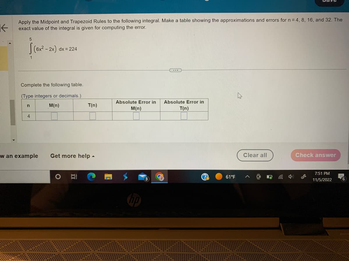 K
Apply the Midpoint and Trapezoid Rules to the following integral. Make a table showing the approximations and errors for n = 4, 8, 16, and 32. The
exact value of the integral is given for computing the error.
5
n
1
4
(6x²-2x)
Complete the following table.
(Type integers or decimals.)
M(n)
dx = 224
w an example Get more help.
O
T(n)
18
Absolute Error in
M(n)
...
Absolute Error in
T(n)
(?
61°F
چار
Clear all
4
Check answer
7:51 PM
11/5/2022
6