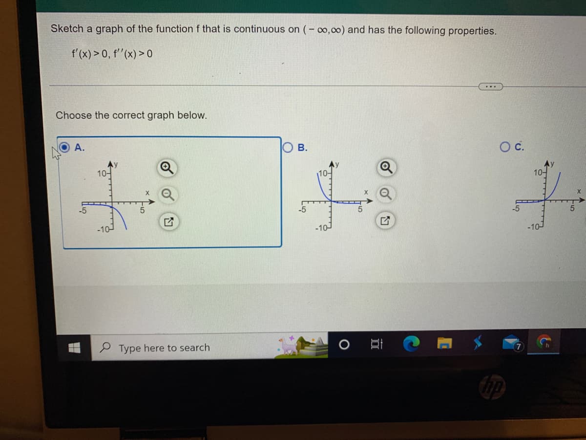 Sketch a graph of the function f that is continuous on (-∞,00) and has the following properties.
f'(x) > 0, f''(x) > 0
Choose the correct graph below.
A.
ԱԶ
10-
Type here to search
B.
10-
-10-
...
O c.
-10-
&
5
