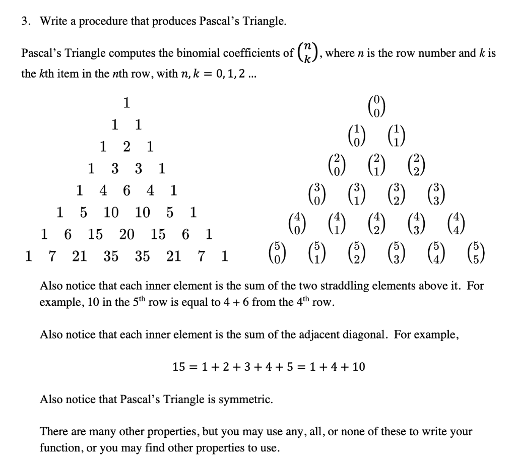 3. Write a procedure that produces Pascal's Triangle.
Pascal's Triangle computes the binomial coefficients of
the kth item in the nth row, with n, k = 0, 1, 2 ...
1
1
1 1
1 2 1
3 3 1
1
4 6 4 1
5 10 10 5 1
1
16 15 20 15 6 1
1 7 21 35 35 21 7 1
(²), where n is the row number and k is
(4)
(9)
() ()
(²) (1) (3)
(₁) () () ()
Also notice that each inner element is the sum of the two straddling elements above it. For
example, 10 in the 5th row is equal to 4 + 6 from the 4th row.
Also notice that each inner element is the sum of the adjacent diagonal. For example,
15 1+2+3+4+5 = 1+4+10
Also notice that Pascal's Triangle is symmetric.
There are many other properties, but you may use any, all, or none of these to write your
function, or you may find other properties to use.