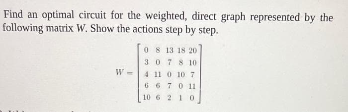 Find an optimal circuit for the weighted, direct graph represented by the
following matrix W. Show the actions step by step.
W
0 8 13 18 20
30 7 8 10
4 11 0 10 7
667 0 11
10 6 2 1 0