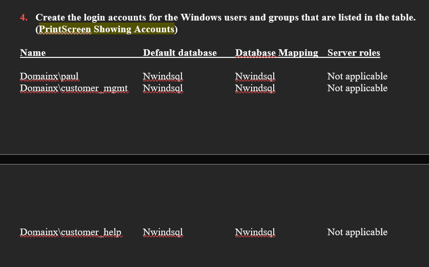 4. Create the login accounts for the Windows users and groups that are listed in the table.
(PrintScreen Showing Accounts)
Name
Default database
Domainx\paul
Nwindsql
Domainx\customer mgmt Nwindsql
Domainx\customer help
Nwindsql
Database Mapping Server roles
Nwindsql
Not applicable
Not applicable
Nwindsql
Nwindsql
Not applicable