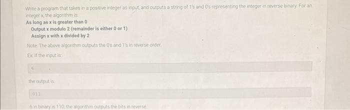 Write a program that takes in a positive integer as input, and outputs a string of 1's and 0's representing the integer in reverse binary. For an
integer x, the algorithm is:
As long as x is greater than 0
Output x modulo 2 (remainder is either 0 or 1)
Assign x with x divided by 2
Note: The above algorithm outputs the 0s and 1's in reverse order.
Ex. If the input is
fr
the output is
011
6 in binary is 110, the algorithm outputs the bits in reverse.