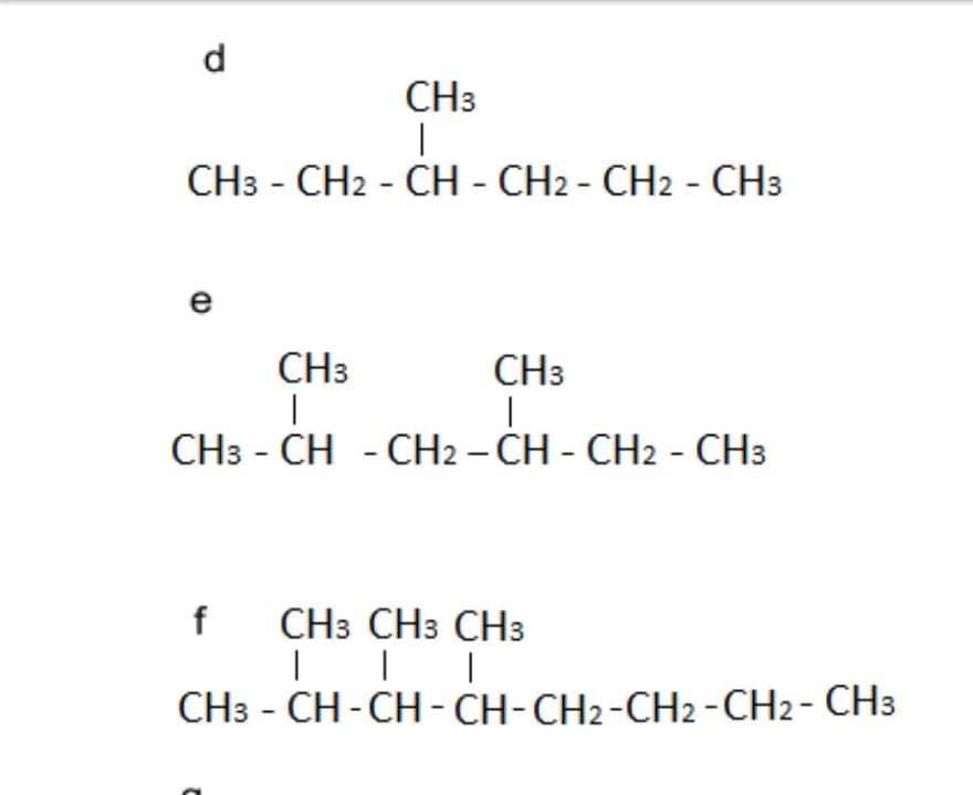 d
CH3
|
CH3 - CH2 - CH - CH2 - CH2 - CH3
e
CH3
CH3
I
|
CH3 - CH - CH2 - CH - CH2 - CH3
f CH3 CH3 CH3
| | |
CH3 -CH-CH-CH-CH2-CH2 - CH2 - CH3